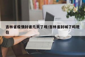 吉林省疫情封省几天了呀/吉林省封城了吗现在