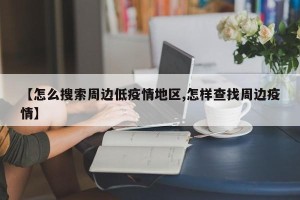 【怎么搜索周边低疫情地区,怎样查找周边疫情】