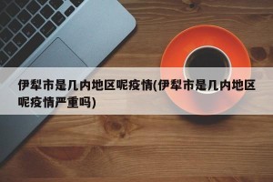 伊犁市是几内地区呢疫情(伊犁市是几内地区呢疫情严重吗)