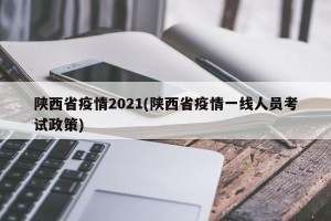 陕西省疫情2021(陕西省疫情一线人员考试政策)