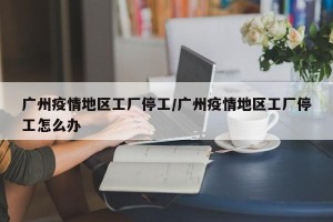 广州疫情地区工厂停工/广州疫情地区工厂停工怎么办