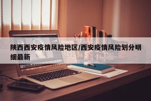 陕西西安疫情风险地区/西安疫情风险划分明细最新