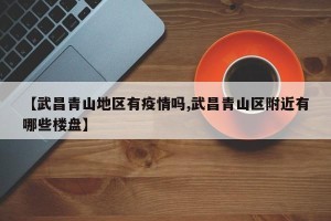 【武昌青山地区有疫情吗,武昌青山区附近有哪些楼盘】
