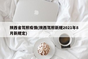 陕西省驾照疫情(陕西驾照新规2021年8月新规定)