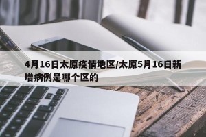 4月16日太原疫情地区/太原5月16日新增病例是哪个区的