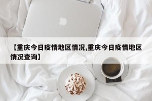 【重庆今日疫情地区情况,重庆今日疫情地区情况查询】