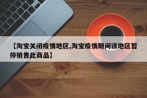 【淘宝关闭疫情地区,淘宝疫情期间该地区暂停销售此商品】