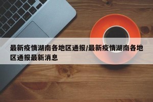 最新疫情湖南各地区通报/最新疫情湖南各地区通报最新消息