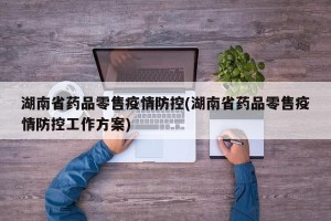 湖南省药品零售疫情防控(湖南省药品零售疫情防控工作方案)