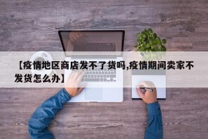 【疫情地区商店发不了货吗,疫情期间卖家不发货怎么办】