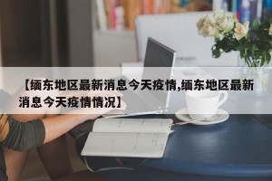 【缅东地区最新消息今天疫情,缅东地区最新消息今天疫情情况】