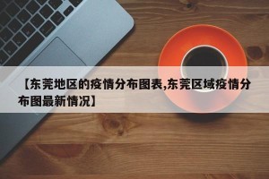 【东莞地区的疫情分布图表,东莞区域疫情分布图最新情况】