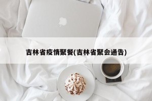 吉林省疫情聚餐(吉林省聚会通告)