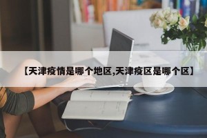 【天津疫情是哪个地区,天津疫区是哪个区】