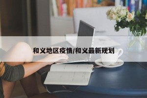 和义地区疫情/和义最新规划