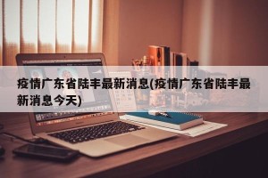 疫情广东省陆丰最新消息(疫情广东省陆丰最新消息今天)