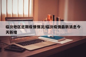 临汾地区近期疫情情况/临汾疫情最新消息今天新增