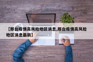 【邢台疫情高风险地区消息,邢台疫情高风险地区消息最新】