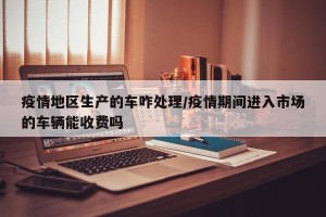 疫情地区生产的车咋处理/疫情期间进入市场的车辆能收费吗