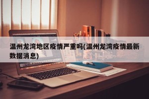 温州龙湾地区疫情严重吗(温州龙湾疫情最新数据消息)