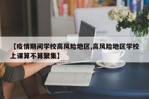 【疫情期间学校高风险地区,高风险地区学校上课算不算聚集】
