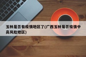 玉林是否有疫情地区了(广西玉林是否疫情中高风险地区)
