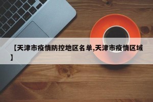 【天津市疫情防控地区名单,天津市疫情区域】