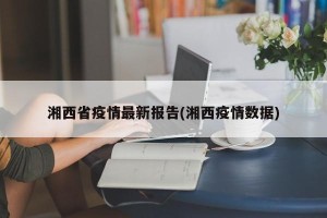 湘西省疫情最新报告(湘西疫情数据)