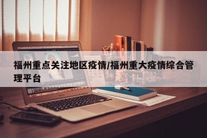 福州重点关注地区疫情/福州重大疫情综合管理平台