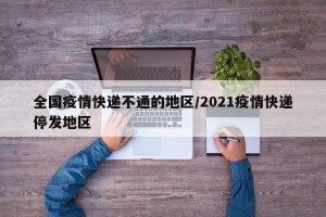 全国疫情快递不通的地区/2021疫情快递停发地区