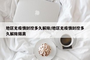 地区无疫情封控多久解除/地区无疫情封控多久解除隔离