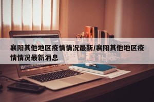 襄阳其他地区疫情情况最新/襄阳其他地区疫情情况最新消息