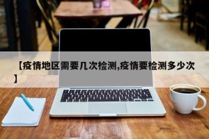 【疫情地区需要几次检测,疫情要检测多少次】