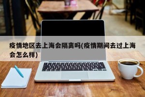 疫情地区去上海会隔离吗(疫情期间去过上海会怎么样)