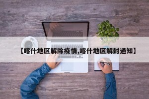 【喀什地区解除疫情,喀什地区解封通知】