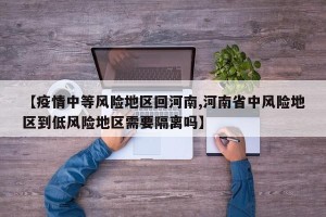 【疫情中等风险地区回河南,河南省中风险地区到低风险地区需要隔离吗】