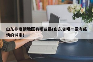 山东非疫情地区有哪些县(山东省唯一没有疫情的城市)