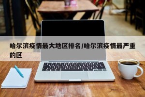 哈尔滨疫情最大地区排名/哈尔滨疫情最严重的区