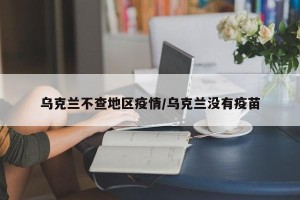 乌克兰不查地区疫情/乌克兰没有疫苗