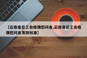 【云南省总工会疫情慰问金,云南省总工会疫情慰问金发放标准】