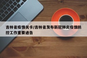 吉林省疫情关卡/吉林省发布新冠肺炎疫情防控工作重要通告
