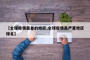 【全球疫情最差的地区,全球疫情最严重地区排名】