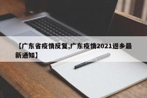 【广东省疫情反复,广东疫情2021返乡最新通知】