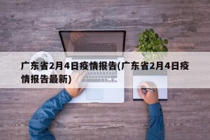 广东省2月4日疫情报告(广东省2月4日疫情报告最新)