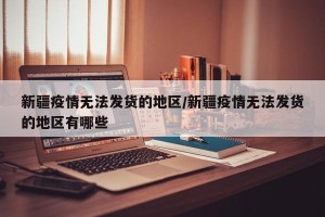 新疆疫情无法发货的地区/新疆疫情无法发货的地区有哪些