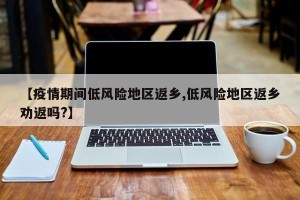 【疫情期间低风险地区返乡,低风险地区返乡劝返吗?】