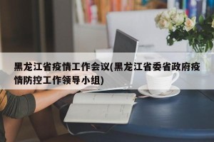 黑龙江省疫情工作会议(黑龙江省委省政府疫情防控工作领导小组)