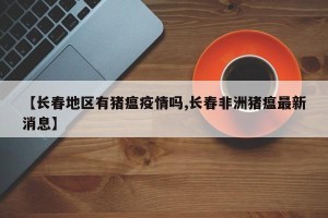 【长春地区有猪瘟疫情吗,长春非洲猪瘟最新消息】