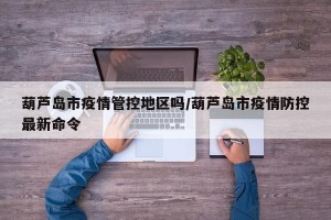 葫芦岛市疫情管控地区吗/葫芦岛市疫情防控最新命令