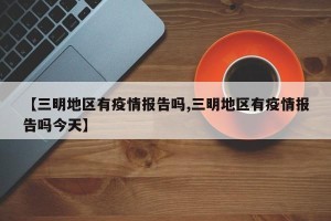 【三明地区有疫情报告吗,三明地区有疫情报告吗今天】